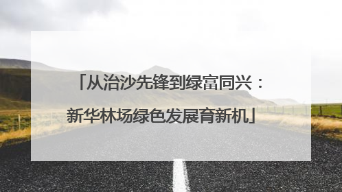 从治沙先锋到绿富同兴：新华林场绿色发展育新机