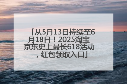 从5月13日持续至6月18日！2025淘宝京东史上最长618活动，红包领取入口