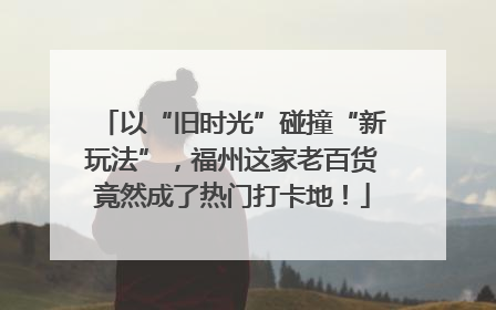 以“旧时光”碰撞“新玩法”，福州这家老百货竟然成了热门打卡地！