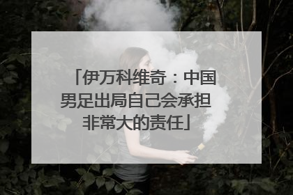 伊万科维奇：中国男足出局自己会承担非常大的责任