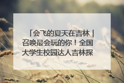 会飞的夏天在吉林｜召唤最会玩的你！全国大学生校园达人吉林探线活动招募中