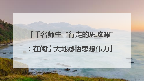 千名师生“行走的思政课”：在闽宁大地感悟思想伟力