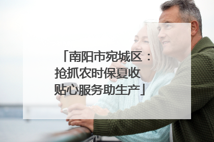 南阳市宛城区：抢抓农时保夏收 贴心服务助生产