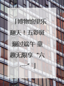 博物馆里乐翻天！五彩斑斓过端午 童趣无限享“六·一”