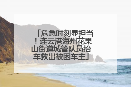 危急时刻显担当！连云港海州花果山街道城管队员抬车救出被困车主