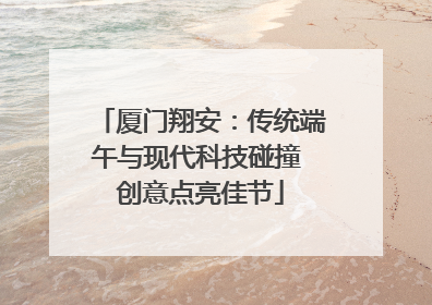 厦门翔安：传统端午与现代科技碰撞 创意点亮佳节