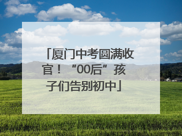 厦门中考圆满收官！“00后”孩子们告别初中