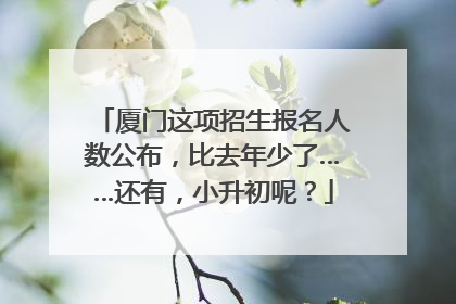 厦门这项招生报名人数公布，比去年少了……还有，小升初呢？