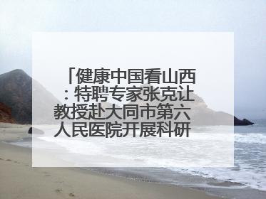 健康中国看山西：特聘专家张克让教授赴大同市第六人民医院开展科研指导、教学查房