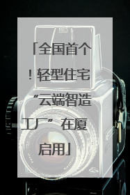 全国首个！轻型住宅“云端智造工厂”在厦启用