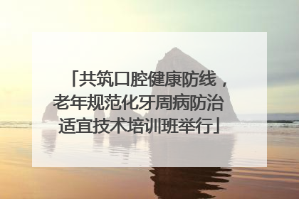 共筑口腔健康防线，老年规范化牙周病防治适宜技术培训班举行