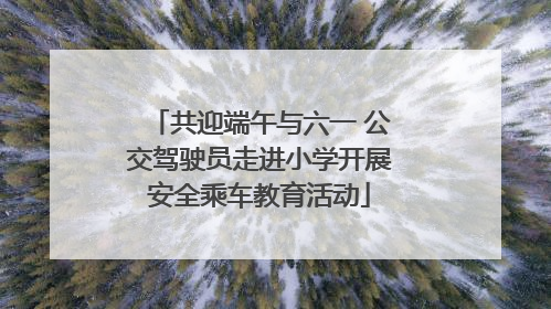 共迎端午与六一 公交驾驶员走进小学开展安全乘车教育活动