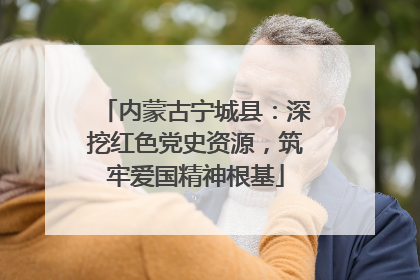 内蒙古宁城县：深挖红色党史资源，筑牢爱国精神根基