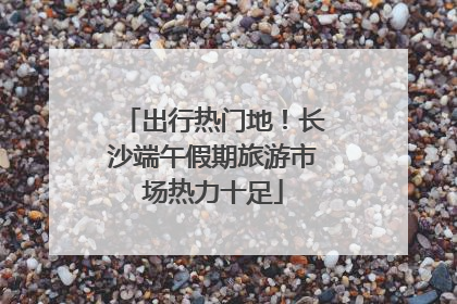 出行热门地！长沙端午假期旅游市场热力十足