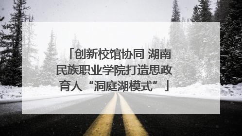 创新校馆协同 湖南民族职业学院打造思政育人“洞庭湖模式”