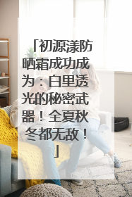 初源漾防晒霜成功成为：白里透光的秘密武器！全夏秋冬都无敌！