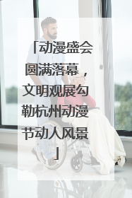 动漫盛会圆满落幕，文明观展勾勒杭州动漫节动人风景