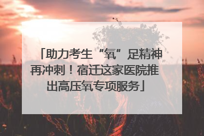 助力考生“氧”足精神再冲刺！宿迁这家医院推出高压氧专项服务