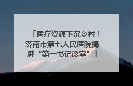 医疗资源下沉乡村！济南市第七人民医院揭牌“第一书记诊室”