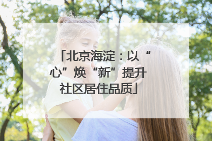 北京海淀：以“心”焕“新”提升社区居住品质