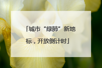 城市“绿肺”新地标，开放倒计时