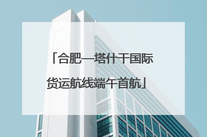 合肥—塔什干国际货运航线端午首航