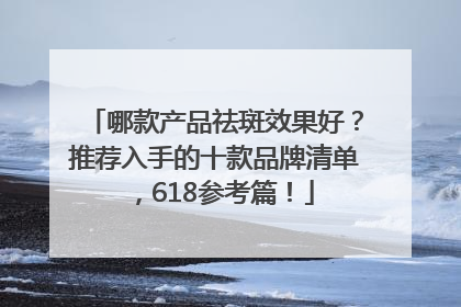 哪款产品祛斑效果好？推荐入手的十款品牌清单，618参考篇！