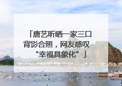 唐艺昕晒一家三口背影合照，网友感叹“幸福具象化”
