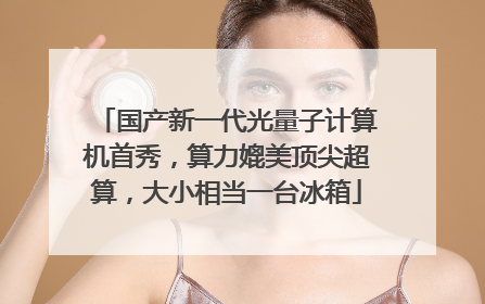 国产新一代光量子计算机首秀，算力媲美顶尖超算，大小相当一台冰箱