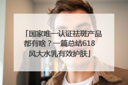 国家唯一认证祛斑产品都有啥？一篇总结618风大水乳有效护肤