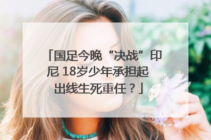 国足今晚“决战”印尼 18岁少年承担起出线生死重任？