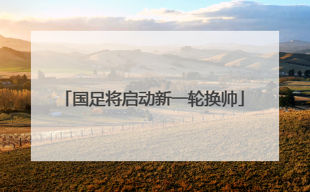 国足将启动新一轮换帅