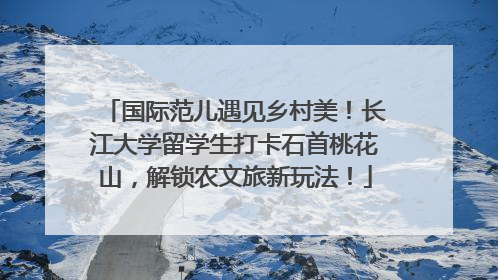 国际范儿遇见乡村美！长江大学留学生打卡石首桃花山，解锁农文旅新玩法！