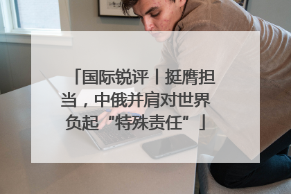国际锐评丨挺膺担当，中俄并肩对世界负起“特殊责任”