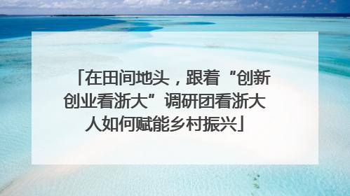 在田间地头，跟着“创新创业看浙大”调研团看浙大人如何赋能乡村振兴