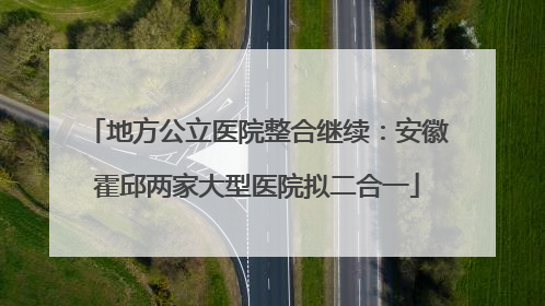 地方公立医院整合继续：安徽霍邱两家大型医院拟二合一
