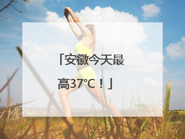安徽今天最高37℃！