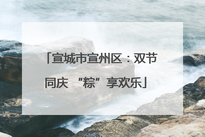 宣城市宣州区：双节同庆 “粽”享欢乐