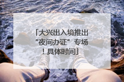 大兴出入境推出“夜间办证”专场！具体时间