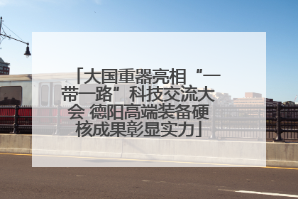 大国重器亮相“一带一路”科技交流大会 德阳高端装备硬核成果彰显实力