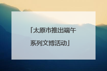 太原市推出端午系列文博活动