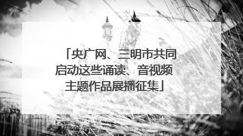 央广网、三明市共同启动这些诵读、音视频主题作品展播征集
