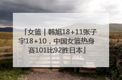 女篮｜韩旭18+11张子宇18+10，中国女篮热身赛101比92胜日本