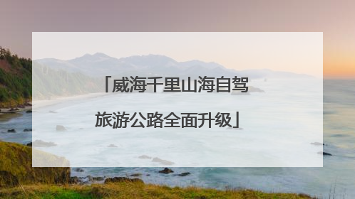 威海千里山海自驾旅游公路全面升级