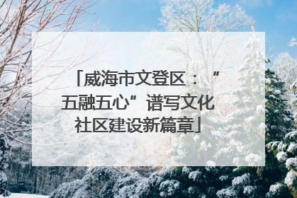 威海市文登区：“五融五心”谱写文化社区建设新篇章