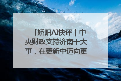 娇阳AI快评｜中央财政支持济南干大事，在更新中迈向更“新”的未来