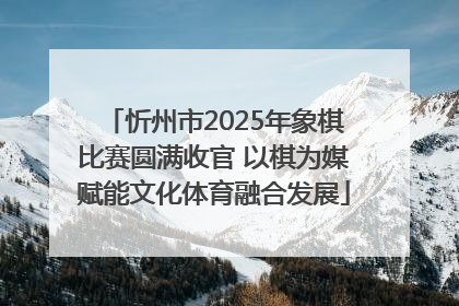 忻州市2025年象棋比赛圆满收官 以棋为媒赋能文化体育融合发展