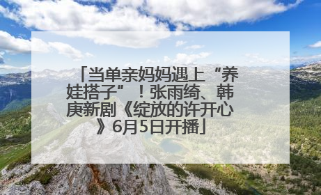 当单亲妈妈遇上“养娃搭子”！张雨绮、韩庚新剧《绽放的许开心》6月5日开播