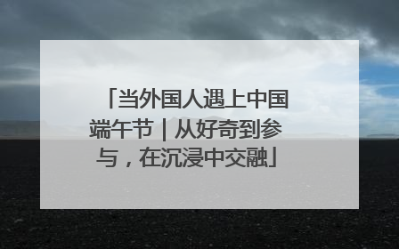 当外国人遇上中国端午节｜从好奇到参与，在沉浸中交融