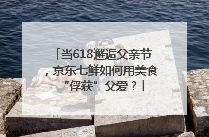 当618邂逅父亲节，京东七鲜如何用美食“俘获”父爱？